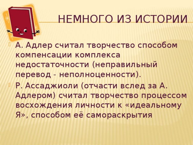 Немного из истории А. Адлер считал творчество способом компенсации комплекса недостаточности (неправильный перевод - неполноценности ). Р. Ассаджиоли (отчасти вслед за А. Адлером) считал творчество процессом восхождения личности к «идеальному Я», способом её самораскрытия 