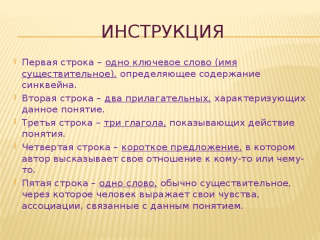 инструкция Первая строка – одно ключевое слово (имя существительное), определяющее содержание синквейна. Вторая строка – два прилагательных, характеризующих данное понятие. Третья строка – три глагола, показывающих действие понятия. Четвертая строка – короткое предложение, в котором автор высказывает свое отношение к кому-то или чему-то. Пятая строка – одно слово, обычно существительное, через которое человек выражает свои чувства, ассоциации, связанные с данным понятием. 