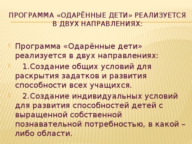 Программа «Одарённые дети» реализуется в двух направлениях:   Программа «Одарённые дети» реализуется в двух направлениях:  1.Создание общих условий для раскрытия задатков и развития способности всех учащихся.  2.Создание индивидуальных условий для развития способностей детей с выращенной собственной познавательной потребностью, в какой – либо области. 