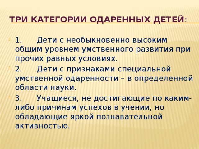 три категории одаренных детей :   1 . Дети с необыкновенно высоким общим уровнем умственного развития при прочих равных условиях. 2. Дети с признаками специальной умственной одаренности – в определенной области науки. 3. Учащиеся, не достигающие по каким-либо причинам успехов в учении, но обладающие яркой познавательной активностью. 