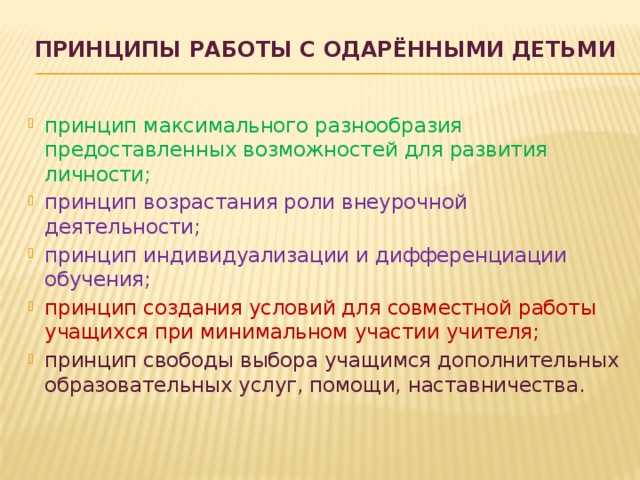 ПРИНЦИПЫ РАБОТЫ С ОДАРЁННЫМИ ДЕТЬМИ   принцип максимального разнообразия предоставленных возможностей для развития личности; принцип возрастания роли внеурочной деятельности; принцип индивидуализации и дифференциации обучения; принцип создания условий для совместной работы учащихся при минимальном участии учителя; принцип свободы выбора учащимся дополнительных образовательных услуг, помощи, наставничества. 