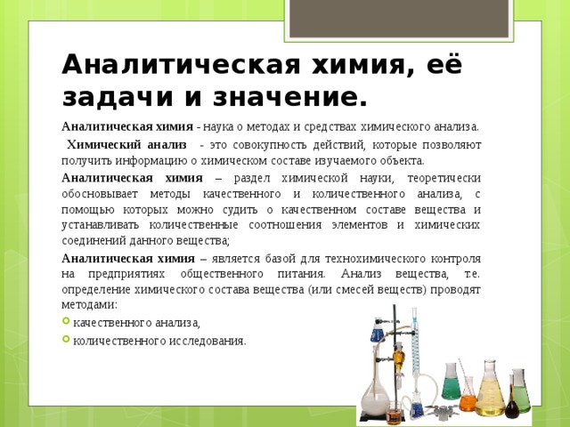 Аналитическая химия, её задачи и значение. Аналитическая химия - наука о методах и средствах химического анализа.  Химический анализ - это совокупность действий, которые позволяют получить информацию о химическом составе изучаемого объекта. Аналитическая химия – раздел химической науки, теоретически обосновывает методы качественного и количественного анализа, с помощью которых можно судить о качественном составе вещества и устанавливать количественные соотношения элементов и химических соединений данного вещества; Аналитическая химия – является базой для технохимического контроля на предприятиях общественного питания. Анализ вещества, т.е. определение химического состава вещества (или смесей веществ) проводят методами: качественного анализа, количественного исследования. 