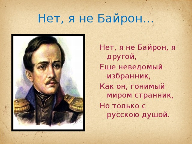 Нет, я не Байрон… Нет, я не Байрон, я другой, Еще неведомый избранник, Как он, гонимый миром странник, Но только с русскою душой. 