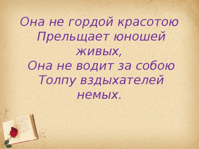 Она не гордой красотою  Прельщает юношей живых,  Она не водит за собою  Толпу вздыхателей немых.   