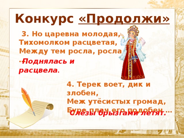 Конкурс «Продолжи»  Текст   3. Но царевна молодая, Тихомолком расцветая, Между тем росла, росла …  Поднялась и расцвела . 4. Терек воет, дик и злобен, Меж утёсистых громад, Буре плач его подобен …  Слёзы брызгами летят. 