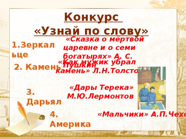  Конкурс «Узнай по слову»  Текст  «Сказка о мёртвой царевне и о семи богатырях» А. С. Пушкин 1.Зеркальце  «Как мужик убрал камень» Л.Н.Толстой 2. Камень  «Дары Терека» М.Ю.Лермонтов 3. Дарьял 4. Америка  «Мальчики» А.П.Чехов 