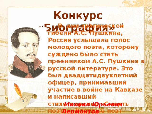  Конкурс «Биография»  Текст    В дни трагической гибели А.С. Пушкина, Россия услышала голос молодого поэта, которому суждено было стать преемником А.С. Пушкина в русской литературе. Это был двадцатидвухлетний офицер, принимавший участие в войне на Кавказе и написавший стихотворение «Смерть поэта». Впервые поэт решил вынести свое творчество на суд публики, когда ему было 20 лет.  Михаил Юрьевич Лермонтов 