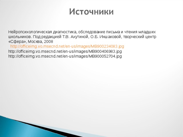 Нейропсихологическая диагностика, обследование письма и чтения младших школьников. Под редакцией Т.В. Ахутиной, О.Б. Иншаковой, творческий центр «Сфера», Москва, 2008  http://officeimg.vo.msecnd.net/en-us/images/MB900234083.jpg http://officeimg.vo.msecnd.net/en-us/images/MB900406983.jpg http://officeimg.vo.msecnd.net/en-us/images/MB900052704.jpg 