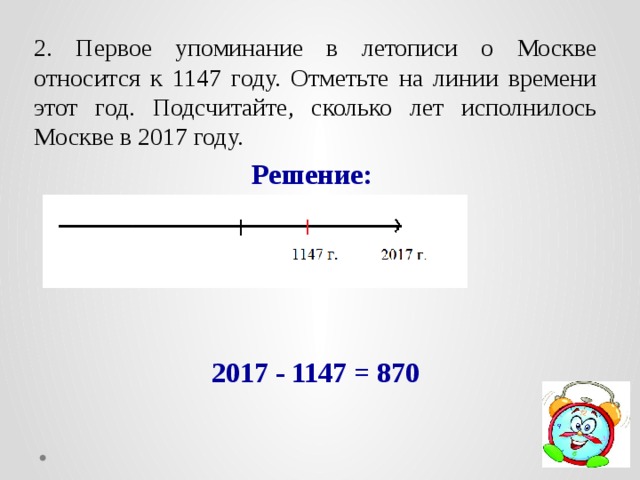 2. Первое упоминание в летописи о Москве относится к 1147 году. Отметьте на линии времени этот год. Подсчитайте, сколько лет исполнилось Москве в 2017 году. Решение:     2017 - 1147 = 870 