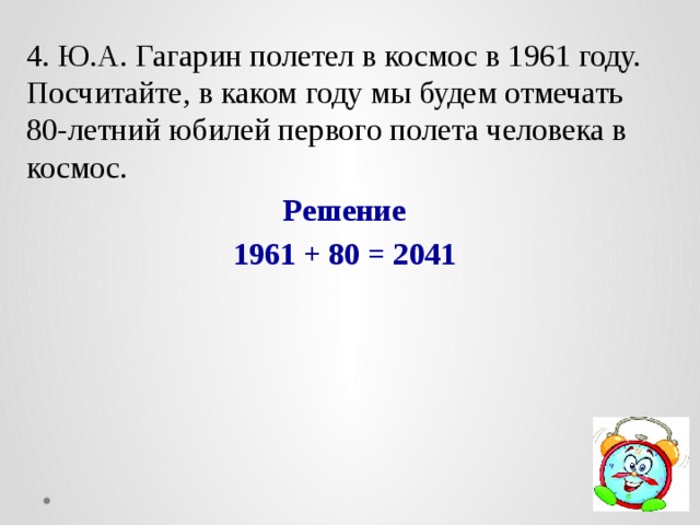 4. Ю.А. Гагарин полетел в космос в 1961 году. Посчитайте, в каком году мы будем отмечать 80-летний юбилей первого полета человека в космос. Решение 1961 + 80 = 2041 