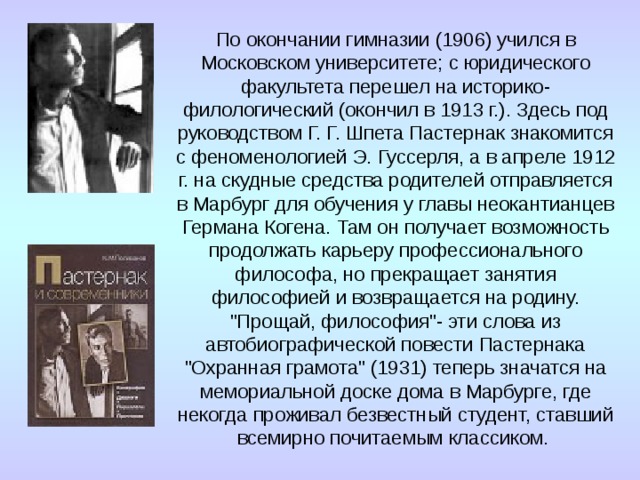 По окончании гимназии (1906) учился в Московском университете; с юридического факультета перешел на историко-филологический (окончил в 1913 г.). Здесь под руководством Г. Г. Шпета Пастернак знакомится с феноменологией Э. Гуссерля, а в апреле 1912 г. на скудные средства родителей отправляется в Марбург для обучения у главы неокантианцев Германа Когена. Там он получает возможность продолжать карьеру профессионального философа, но прекращает занятия философией и возвращается на родину. 