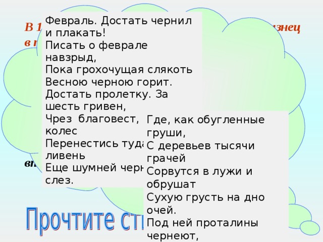 Февраль. Достать чернил и плакать! Писать о феврале навзрыд, Пока грохочущая слякоть Весною черною горит. Достать пролетку. За шесть гривен, Чрез благовест, чрез клик колес Перенестись туда, где ливень Еще шумней чернил и слез. В 1914 году вышла первая книга стихов «Близнец в тучах». Позже пастернак неоднократно сожалел о выпуске этой «незрелой книжки». Однако стихотворением из этой книги «Февраль. Достать чернил и плакать!» поэт в дальнейшем часто открывал свои поэтические сборники, несколько раз на протяжении жизни возвращался к нему, дорабатывал добиваясь ощущения легкости, сиюминутности впечатления. Где, как обугленные груши, С деревьев тысячи грачей Сорвутся в лужи и обрушат Сухую грусть на дно очей. Под ней проталины чернеют, И ветер криками изрыт, И чем случайней, тем вернее Слагаются стихи навзрыд.  