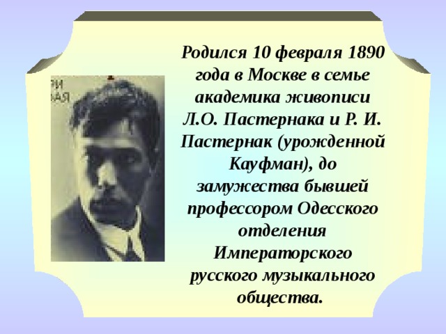 Родился 10 февраля 1890 года в Москве в семье академика живописи Л.О. Пастернака и Р. И. Пастернак (урожденной Кауфман), до замужества бывшей профессором Одесского отделения Императорского русского музыкального общества. 