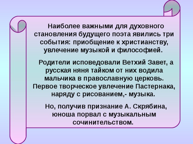 Наиболее важными для духовного становления будущего поэта явились три события: приобщение к христианству, увлечение музыкой и философией. Родители исповедовали Ветхий Завет, а русская няня тайком от них водила мальчика в православную церковь. Первое творческое увлечение Пастернака, наряду с рисованием,- музыка. Но, получив признание А. Скрябина, юноша порвал с музыкальным сочинительством. 