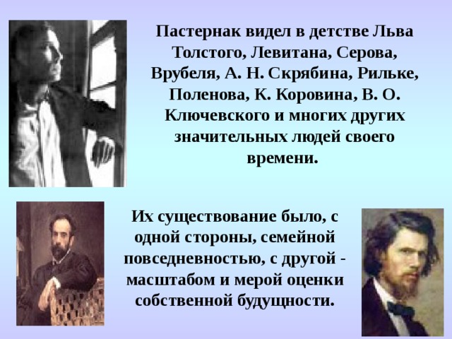 Пастернак видел в детстве Льва Толстого, Левитана, Серова, Врубеля, А. Н. Скрябина, Рильке, Поленова, К. Коровина, В. О. Ключевского и многих других значительных людей своего времени.  Их существование было, с одной стороны, семейной повседневностью, с другой - масштабом и мерой оценки собственной будущности. 