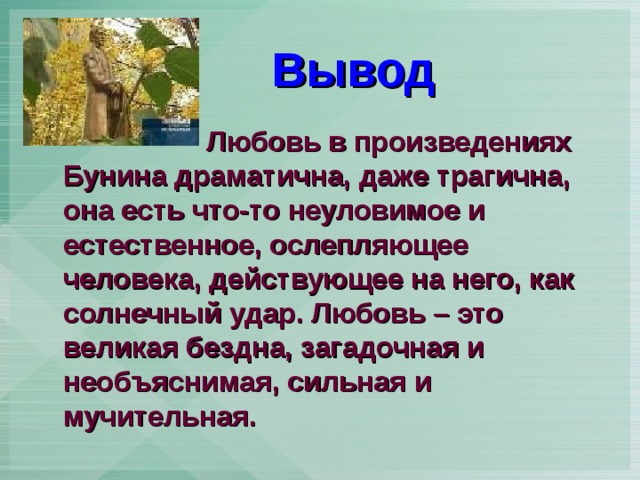  Вывод  Любовь в произведениях Бунина драматична, даже трагична, она есть что-то неуловимое и естественное, ослепляющее человека, действующее на него, как солнечный удар. Любовь – это великая бездна, загадочная и необъяснимая, сильная и мучительная.  