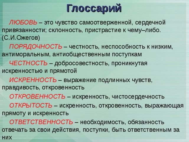 Глоссарий  ЛЮБОВЬ – это чувство самоотверженной, сердечной привязанности; склонность, пристрастие к чему–либо. (С.И.Ожегов) ПОРЯДОЧНОСТЬ – честность, неспособность к низким, антиморальным, антиобщественным поступкам ЧЕСТНОСТЬ – добросовестность, проникнутая искренностью и прямотой ИСКРЕННОСТЬ – выражение подлинных чувств, правдивость, откровенность ОТКРОВЕННОСТЬ – искренность, чистосердечность ОТКРЫТОСТЬ  – искренность, откровенность, выражающая прямоту и искренность ОТВЕТСТВЕННОСТЬ  – необходимость, обязанность отвечать за свои действия, поступки, быть ответственным за них 