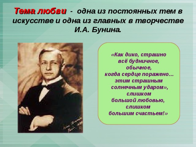 Тема любви - одна из постоянных тем в искусстве и одна из главных в творчестве И.А. Бунина. «Как дико, страшно  всё будничное, обычное,  когда сердце поражено… этим страшным  солнечным ударом»,  слишком большой любовью, слишком большим счастьем!» 