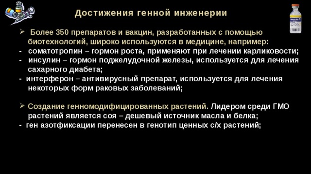 Достижения генной инженерии  Более 350 препаратов и вакцин, разработанных с помощью  биотехнологий, широко используются в медицине, например: - соматотропин  – гормон роста, применяют при лечении карликовости; - инсулин – гормон поджелудочной железы, используется для лечения  сахарного диабета; - интерферон – антивирусный препарат, используется для лечения  некоторых форм раковых заболеваний;  Создание генномодифицированных растений. Лидером среди ГМО растений является соя – дешевый источник масла и белка; - ген азотфиксации перенесен в генотип ценных с/х растений; 