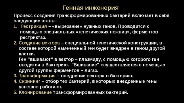 Генная инженерия Процесс создания трансформированных бактерий включает в себя следующие этапы: Рестрикция – «вырезание» нужных генов. Проводится с  помощью специальных «генетических ножниц», ферментов –  рестриктаз. 2. Создание вектора – специальной генетической конструкции, в составе которой намеченный ген будет внедрен в геном другой клетки.  Ген 