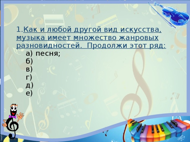 1. Как и любой другой вид искусства, музыка имеет множество жанровых разновидностей. Продолжи этот ряд:   а) песня;   б)   в)   г)   д)   е) 