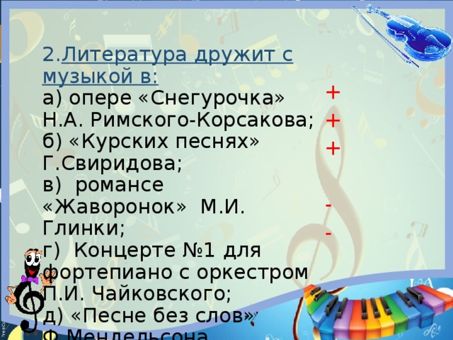 + + + - - 2. Литература дружит с музыкой в: а) опере «Снегурочка» Н.А. Римского-Корсакова; б) «Курских песнях» Г.Свиридова; в) романсе «Жаворонок» М.И. Глинки; г) Концерте №1 для фортепиано с оркестром П.И. Чайковского; д) «Песне без слов» Ф.Мендельсона. 