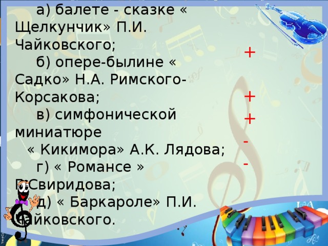 4.Литература дружит с музыкой в:  а) балете - сказке « Щелкунчик» П.И. Чайковского;  б) опере-былине « Садко» Н.А. Римского- Корсакова;  в) симфонической миниатюре « Кикимора» А.К. Лядова;  г) « Романсе » Г.Свиридова;  д) « Баркароле» П.И. Чайковского. + + + - - 