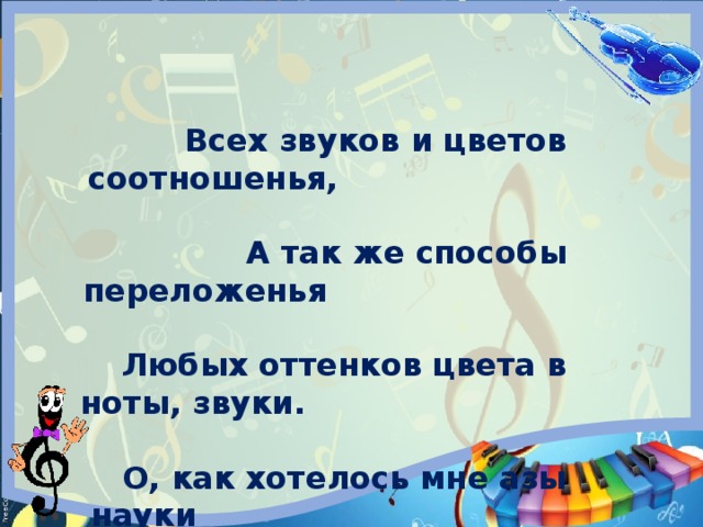       Всех звуков и цветов соотношенья, А так же способы переложенья Любых оттенков цвета в ноты, звуки. О, как хотелось мне азы науки Такой постичь! Г.Гессе.     