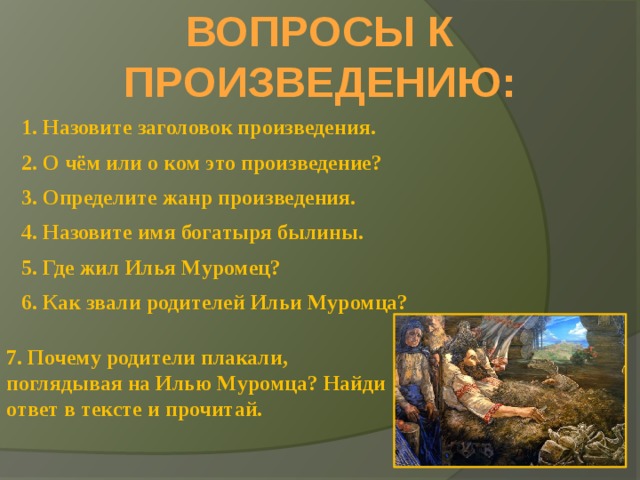 ВОПРОСЫ К ПРОИЗВЕДЕНИЮ: 1. Назовите заголовок произведения. 2. О чём или о ком это произведение? 3. Определите жанр произведения. 4. Назовите имя богатыря былины. 5. Где жил Илья Муромец? 6. Как звали родителей Ильи Муромца? 7. Почему родители плакали, поглядывая на Илью Муромца? Найди ответ в тексте и прочитай. 