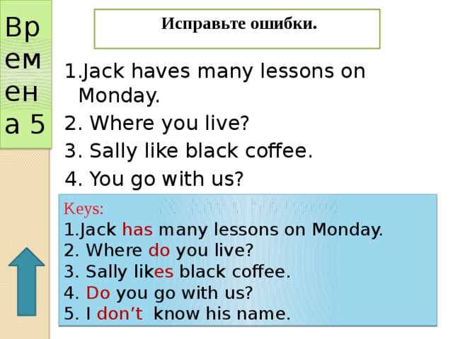 Времена 5  Исправьте ошибки. 1.Jack haves many lessons on Monday. 2. Where you live? 3. Sally like black coffee. 4. You go with us? 5. I doesn’t know his name. Keys: 1.Jack has many lessons on Monday. 2. Where do you live? 3. Sally lik es black coffee. 4. Do you go with us? 5. I don’t know his name. 