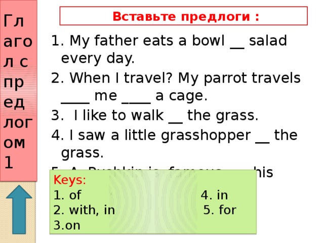 Глагол с предлогом 1  Вставьте предлоги : 1. My father eats a bowl __ salad every day. 2. When I travel? My parrot travels ____ me ____ a cage. 3. I like to walk __ the grass. 4. I saw a little grasshopper __ the grass. 5. A. Pushkin is famous ___ his poems. Keys: 1. of 4. in 2. with, in 5. for 3.on 