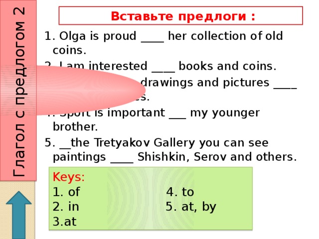 Глагол с предлогом 2  Вставьте предлоги : 1. Olga is proud ____ her collection of old coins. 2. I am interested ____ books and coins. 3. They can see drawings and pictures ____ picture galleries. 4. Sport is important ___ my younger brother. 5. __the Tretyakov Gallery you can see paintings ____ Shishkin, Serov and others. Keys: 1. of 4. to 2. in 5. at, by 3.at 