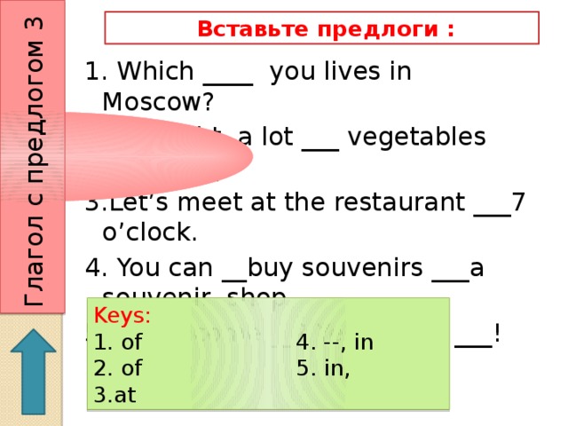Глагол с предлогом 3  Вставьте предлоги : 1. Which ____ you lives in Moscow? 2. I bought a lot ___ vegetables yesterday. 3.Let’s meet at the restaurant ___7 o’clock. 4. You can __buy souvenirs ___a souvenir shop. 5. May I come __? Yes, Come ___! Keys: 1. of 4. --, in 2. of 5. in, 3.at 