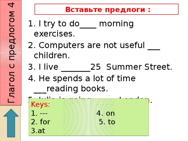Глагол с предлогом 4  Вставьте предлоги : 1. I try to do____ morning exercises. 2. Computers are not useful ___ children. 3. I live _______25 Summer Street. 4. He spends a lot of time ___reading books. 5. Julia is going ______London. Keys: 1. --- 4. on 2. for 5. to 3.at 