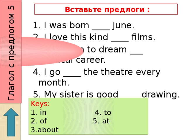 Глагол с предлогом 5  Вставьте предлоги : 1. I was born ____ June. 2. I love this kind ____ films. 3. Jill began to dream ___ medical career. 4. I go ____ the theatre every month. 5. My sister is good ____ drawing.   Keys: 1. in 4. to 2. of 5. at 3.about 