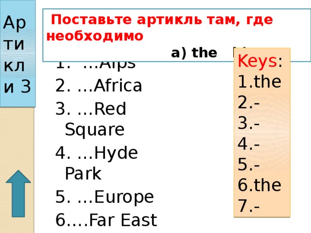 Артикли 3  Поставьте артикль там, где необходимо  a) the b) --- Keys : 1.the 2.- 3.- 4.- 5.- 6.the 7.- 1. …Alps 2. …Africa 3. …Red Square 4. …Hyde Park 5. …Europe 6….Far East 7. …Lake Baikal 