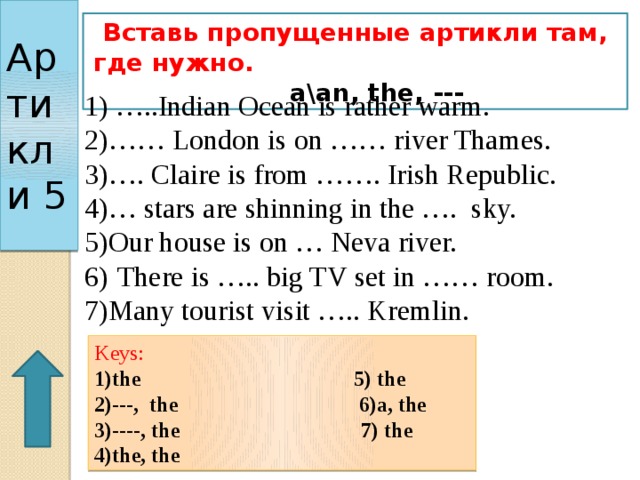 Артикли 5 Вставь пропущенные артикли там, где нужно. a\an, the, --- 1) …..Indian Ocean is rather warm. 2)…… London is on …… river Thames. 3)…. Claire is from ……. Irish Republic. 4)… stars are shinning in the …. sky. 5)Our house is on … Neva river. 6)  There is ….. big TV set in …… room. 7)Many tourist visit ….. Kremlin. Keys: 1)the 5) the 2)---, the 6)a, the 3)----, the 7) the 4)the, the 