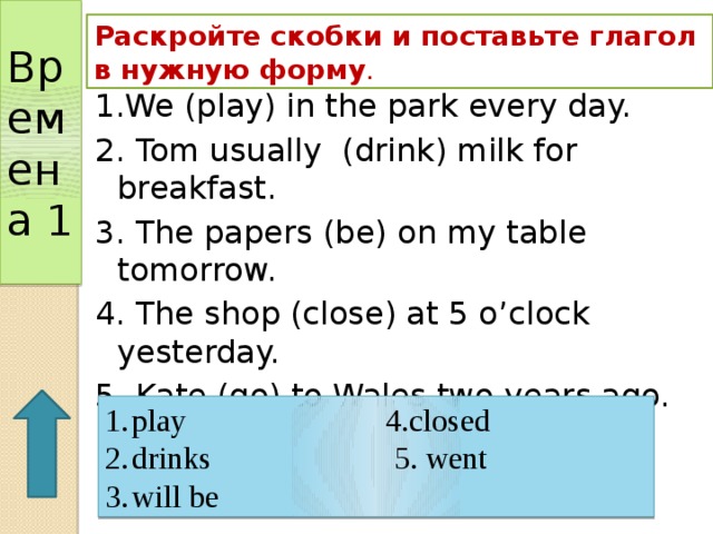 Времена 1 Раскройте скобки и поставьте глагол в нужную форму . 1.We (play) in the park every day. 2. Tom usually (drink) milk for breakfast. 3. The papers (be) on my table tomorrow. 4. The shop (close) at 5 o’clock yesterday. 5. Kate (go) to Wales two years ago. play 4.closed drinks 5. went will be 