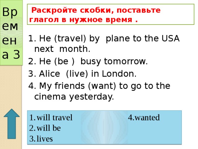 Времена 3  Раскройте скобки, поставьте глагол в нужное время . 1. He (travel) by plane to the USA next month. 2. He (be ) busy tomorrow. 3. Alice (live) in London. 4. My friends (want) to go to the cinema yesterday. will travel 4.wanted will be lives 