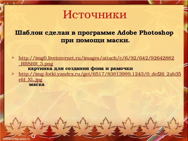 Источники Шаблон сделан в программе Adobe Photoshop при помощи маски.   http://img0.liveinternet.ru/images/attach/c/6/92/642/92642882_RRSRR_3.png  картинка для создания фона и рамочки http://img-fotki.yandex.ru/get/6517/83813999.1243/0_def26_2ab35efd_XL.jpg  маска 