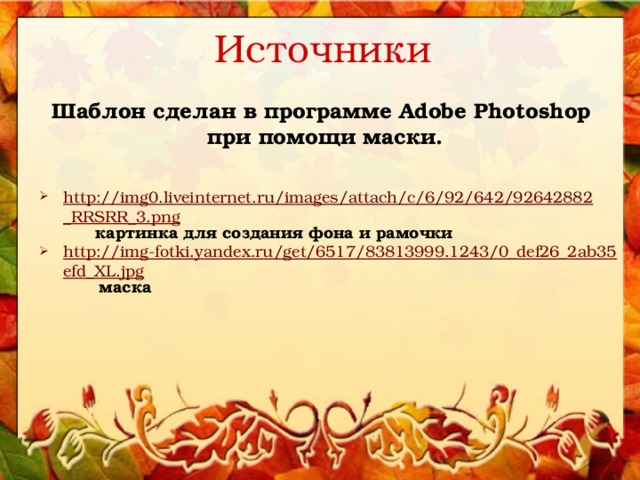 Источники Шаблон сделан в программе Adobe Photoshop при помощи маски.   http://img0.liveinternet.ru/images/attach/c/6/92/642/92642882_RRSRR_3.png  картинка для создания фона и рамочки http://img-fotki.yandex.ru/get/6517/83813999.1243/0_def26_2ab35efd_XL.jpg  маска 