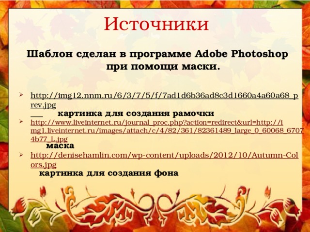 Источники Шаблон сделан в программе Adobe Photoshop при помощи маски.   http://img12.nnm.ru/6/3/7/5/f/7ad1d6b36ad8c3d1660a4a60a68_prev.jpg   картинка для создания рамочки http://www.liveinternet.ru/journal_proc.php?action=redirect&url=http://img1.liveinternet.ru/images/attach/c/4/82/361/82361489_large_0_60068_67074b77_L.jpg  маска http://denisehamlin.com/wp-content/uploads/2012/10/Autumn-Colors.jpg  картинка для создания фона 