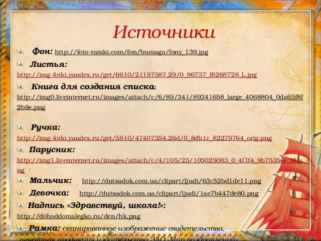 Источники  Фон: http://foto-ramki.com/fon/bumaga/fony_139.jpg   Листья: http://img-fotki.yandex.ru/get/6610/21197587.29/0_96737_f8268728_L.jpg  Книга для создания списка : http://img0.liveinternet.ru/images/attach/c/6/89/341/89341658_large_4068804_0da65f8f2b9e.png   Ручка:  http://img-fotki.yandex.ru/get/5810/47407354.26d/0_8db1c_82279764_orig.png  Парусник: http://img1.liveinternet.ru/images/attach/c/4/105/25/105025083_0_4f1f4_9b7535ee_M.png  Мальчик: http://dutsadok.com.ua/clipart/ljudi/63c52bd1de11.png   Девочка: http://dutsadok.com.ua/clipart/ljudi/1ae7b447de80.png   Надпись «Здравствуй, школа!»: http://dohoddomalegko.ru/den/hk.png   Рамка: сканированное изображение свидетельства,  печатная продукция издательства ЗАО «Мир поздравлений» (обработка в Adobe Photoshop).