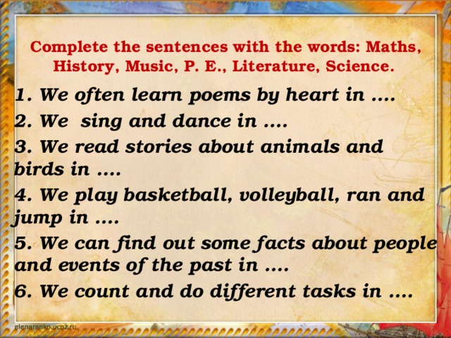 Complete the sentences with the words: Maths, History, Music, P. E., Literature, Science.  1. We often learn poems by heart in ....  2. We sing and dance in ....  3. We read stories about animals and birds in ....  4. We play basketball, volleyball, ran and jump in ....  5. We can find out some facts about people and events of the past in ....  6. We count and do different tasks in ....