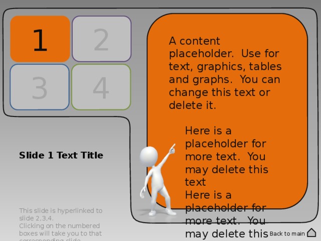 2 1 A content placeholder. Use for text, graphics, tables and graphs. You can change this text or delete it. Here is a placeholder for more text. You may delete this text Here is a placeholder for more text. You may delete this text A content placeholder. Use for text, graphics, tables and graphs. You can change this text or delete it. Here is a placeholder for more text. You may delete this text Here is a placeholder for more text. You may delete this text 3 4 Slide 1 Text Title This slide is hyperlinked to slide 2,3,4. Clicking on the numbered boxes will take you to that corresponding slide. Double click into the numbered panels to change text. Back to main 