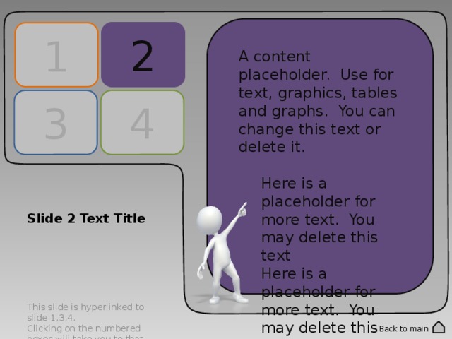 2 1 A content placeholder. Use for text, graphics, tables and graphs. You can change this text or delete it. Here is a placeholder for more text. You may delete this text Here is a placeholder for more text. You may delete this text A content placeholder. Use for text, graphics, tables and graphs. You can change this text or delete it. Here is a placeholder for more text. You may delete this text Here is a placeholder for more text. You may delete this text 4 3 Slide 2 Text Title This slide is hyperlinked to slide 1,3,4. Clicking on the numbered boxes will take you to that corresponding slide. Double click into the numbered panels to change text. Back to main 
