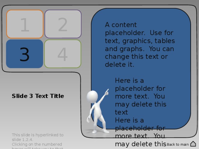2 1 A content placeholder. Use for text, graphics, tables and graphs. You can change this text or delete it. Here is a placeholder for more text. You may delete this text Here is a placeholder for more text. You may delete this text A content placeholder. Use for text, graphics, tables and graphs. You can change this text or delete it. Here is a placeholder for more text. You may delete this text Here is a placeholder for more text. You may delete this text 4 3 Slide 3 Text Title This slide is hyperlinked to slide 1,2,4. Clicking on the numbered boxes will take you to that corresponding slide. Double click into the numbered panels to change text. Back to main 