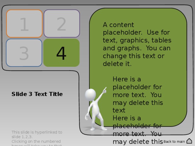 2 1 A content placeholder. Use for text, graphics, tables and graphs. You can change this text or delete it. Here is a placeholder for more text. You may delete this text Here is a placeholder for more text. You may delete this text A content placeholder. Use for text, graphics, tables and graphs. You can change this text or delete it. Here is a placeholder for more text. You may delete this text Here is a placeholder for more text. You may delete this text 4 3 Slide 3 Text Title This slide is hyperlinked to slide 1,2,3. Clicking on the numbered boxes will take you to that corresponding slide. Double click into the numbered panels to change text. Back to main 