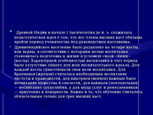   Древней Индии в начале I тысячелетия до н. э. сложилась педагогическая идея о том, что все члены высших каст обязаны пройти период ученичества под руководством наставника. Древнеиндийское население было разделено на четыре касты, или варны, в соответствии с которыми целью воспитания становилась подготовка к жизни в условиях своей «ниши» (касты). Характерной особенностью воспитания в этот период было отсутствие общего для всех воспитательного идеала. Для каждой касты существовали свои цели воспитания. Для брахманов (жрецов) считалось необходимым воспитание чистоты и праведности, для кшатриев (воинов) важным было воспитание мужества и смелости, для вайшьев (земледельцев) — воспитание трудолюбия, а для шудр (слуг и ремесленников) — приучение к покорности. Важно и то, что обучение считалось обязательным только для трех высших каст. 