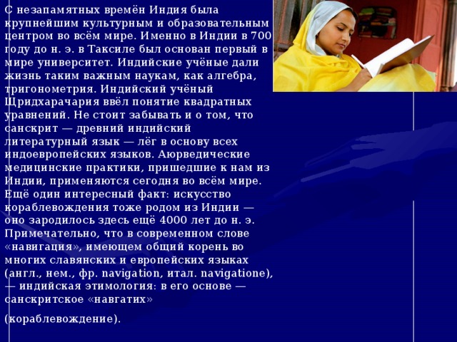 С незапамятных времён Индия была крупнейшим культурным и образовательным центром во всём мире. Именно в Индии в 700 году до н. э. в Таксиле был основан первый в мире университет. Индийские учёные дали жизнь таким важным наукам, как алгебра, тригонометрия. Индийский учёный Щридхарачария ввёл понятие квадратных уравнений. Не стоит забывать и о том, что санскрит — древний индийский литературный язык — лёг в основу всех индоевропейских языков. Аюрведические медицинские практики, пришедшие к нам из Индии, применяются сегодня во всём мире. Ещё один интересный факт: искусство кораблевождения тоже родом из Индии — оно зародилось здесь ещё 4000 лет до н. э. Примечательно, что в современном слове «навигация», имеющем общий корень во многих славянских и европейских языках (англ., нем., фр. navigation, итал. navigatione), — индийская этимология: в его основе — санскритское «навгатих» (кораблевождение).   
